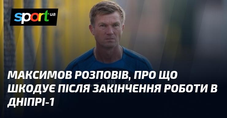 Максимов поділився своїми жалями після завершення роботи в 