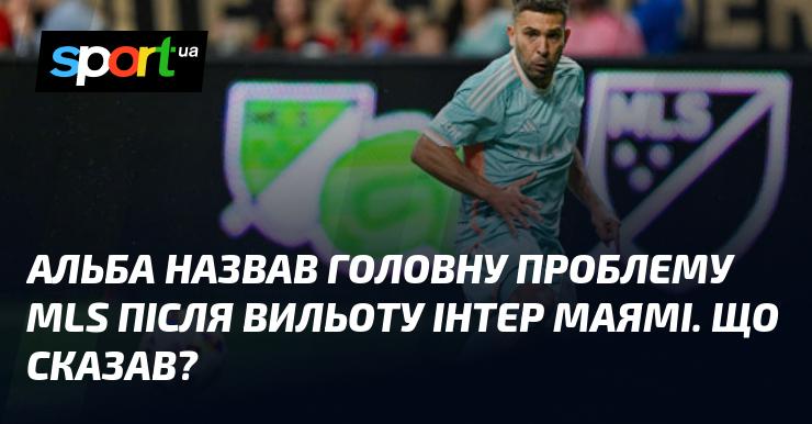 Альба вказав на ключову проблему MLS після того, як Інтер Маямі покинув турнір. Які його слова?